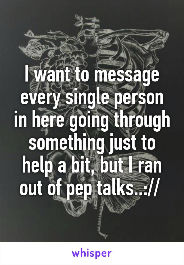 I want to message every single person in here going through something just to help a bit, but I ran out of pep talks..:// 