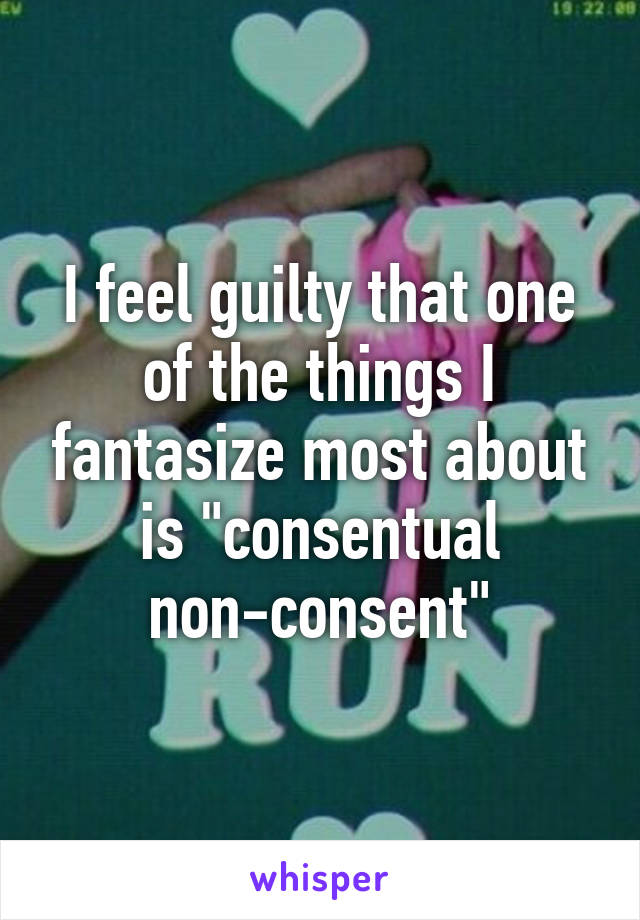 I feel guilty that one of the things I fantasize most about is "consentual non-consent"