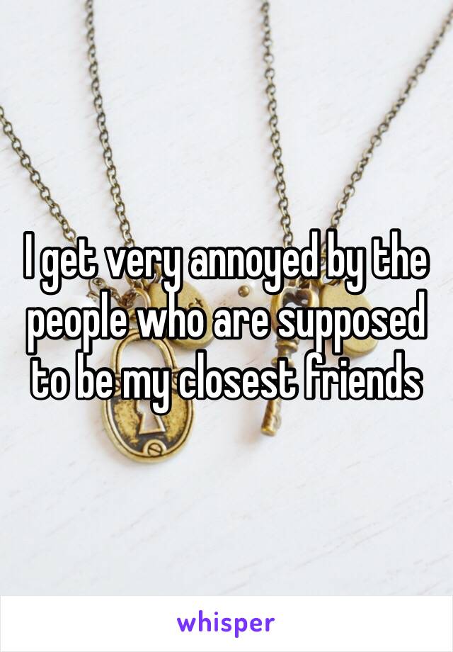 I get very annoyed by the people who are supposed to be my closest friends