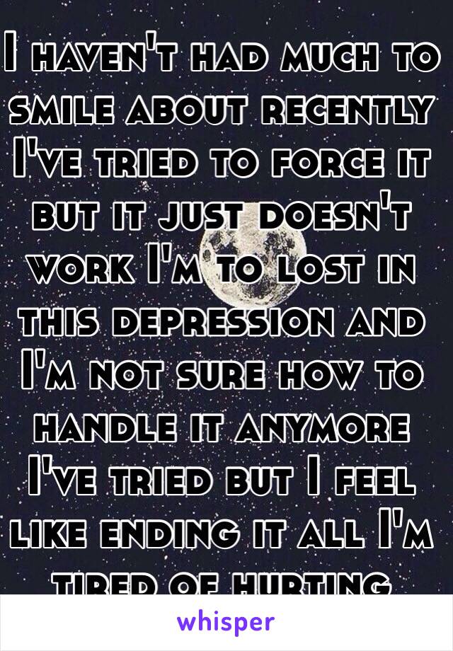 I haven't had much to smile about recently I've tried to force it but it just doesn't work I'm to lost in this depression and I'm not sure how to handle it anymore I've tried but I feel like ending it all I'm tired of hurting 