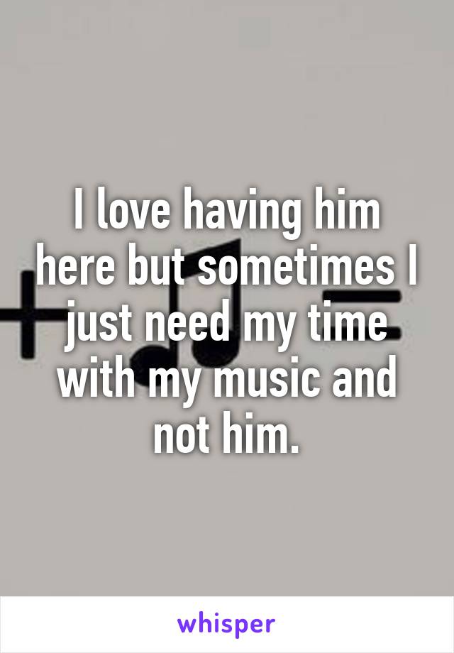 I love having him here but sometimes I just need my time with my music and not him.