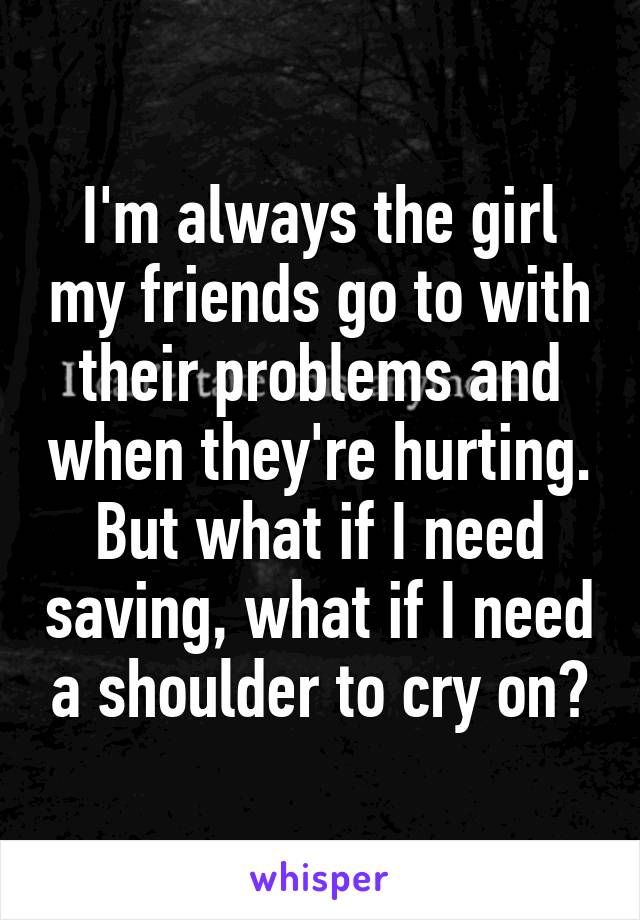 I'm always the girl my friends go to with their problems and when they're hurting. But what if I need saving, what if I need a shoulder to cry on?