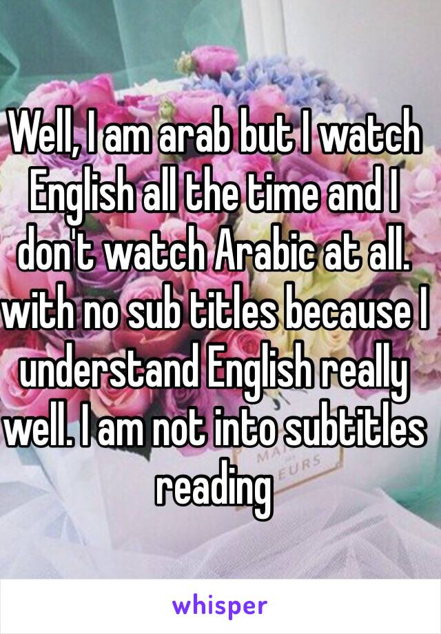 Well, I am arab but I watch English all the time and I don't watch Arabic at all. with no sub titles because I understand English really well. I am not into subtitles reading