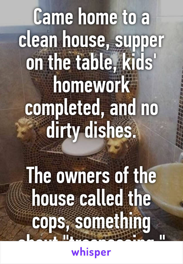 Came home to a clean house, supper on the table, kids' homework completed, and no dirty dishes.

The owners of the house called the cops, something about "trespassing."