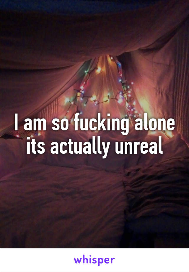 I am so fucking alone its actually unreal