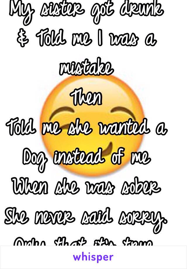 My sister got drunk
& Told me I was a mistake
Then
Told me she wanted a 
Dog instead of me
When she was sober
She never said sorry.
Only that it's true.
