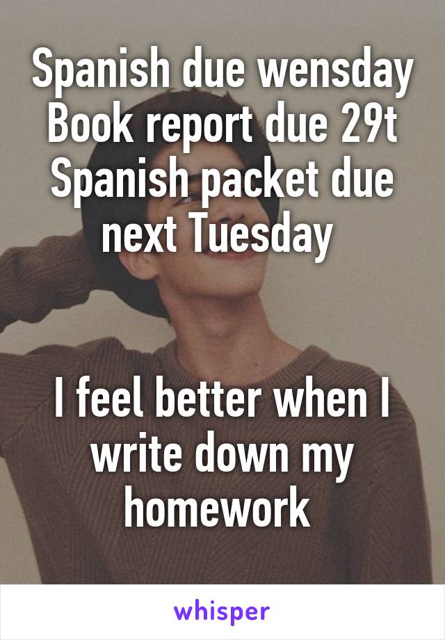 Spanish due wensday
Book report due 29t
Spanish packet due next Tuesday 


I feel better when I write down my homework 
