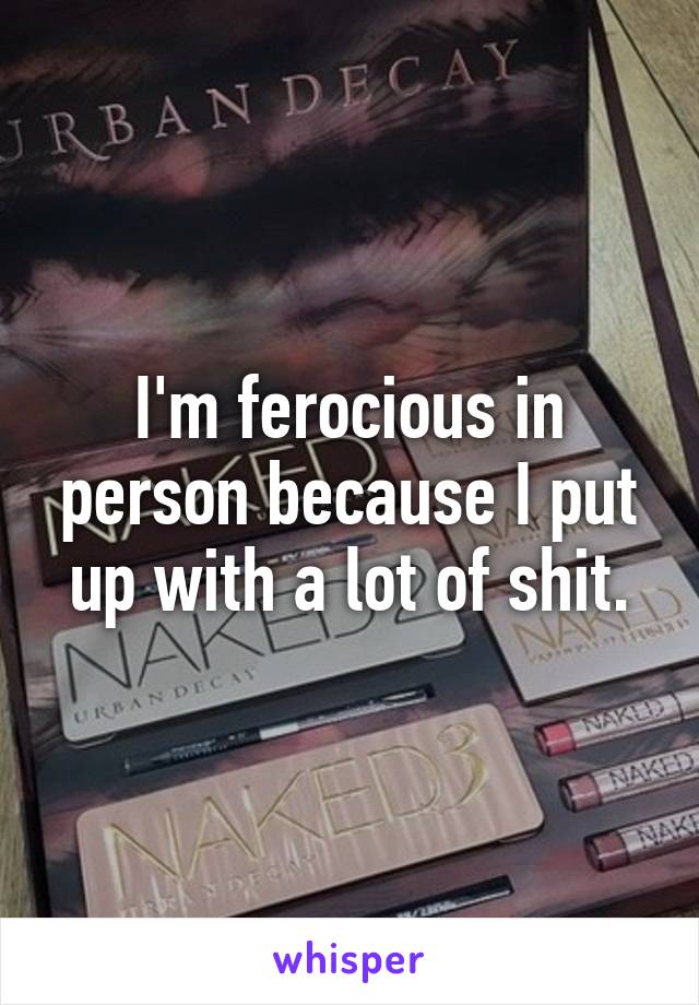 I'm ferocious in person because I put up with a lot of shit.