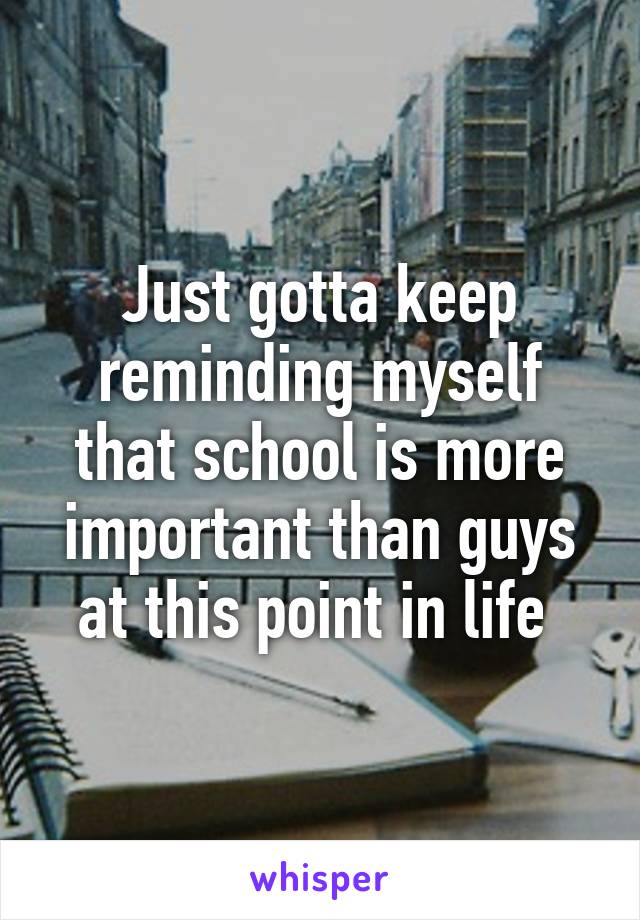 Just gotta keep reminding myself that school is more important than guys at this point in life 