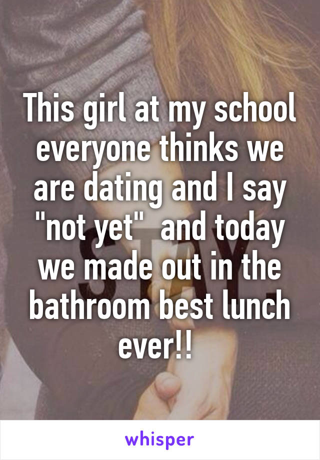 This girl at my school everyone thinks we are dating and I say "not yet"  and today we made out in the bathroom best lunch ever!! 