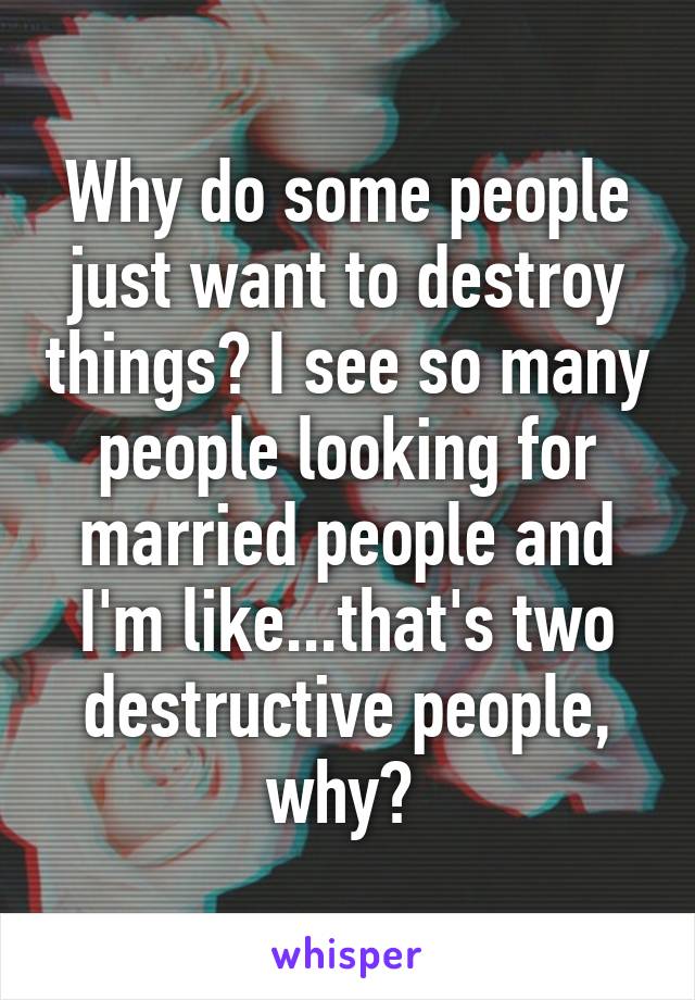 Why do some people just want to destroy things? I see so many people looking for married people and I'm like...that's two destructive people, why? 