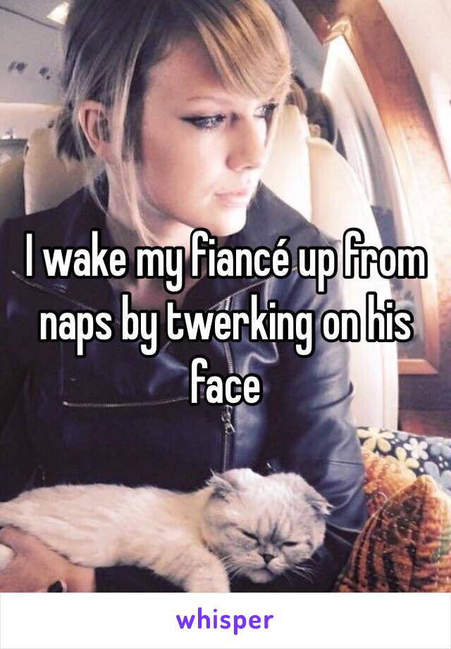 I wake my fiancé up from naps by twerking on his face 