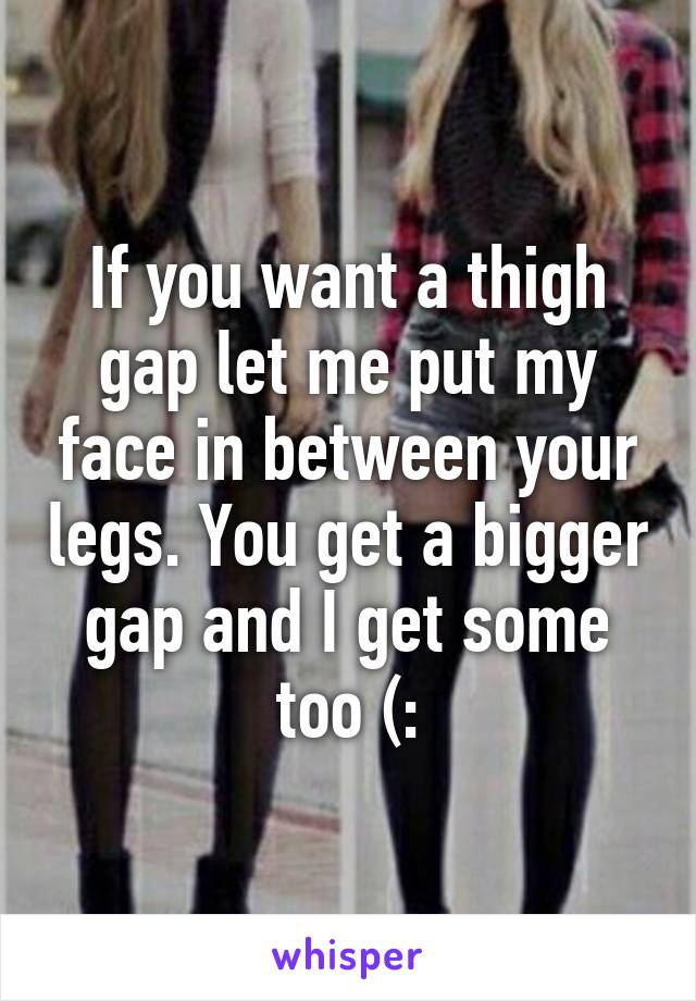 If you want a thigh gap let me put my face in between your legs. You get a bigger gap and I get some too (: