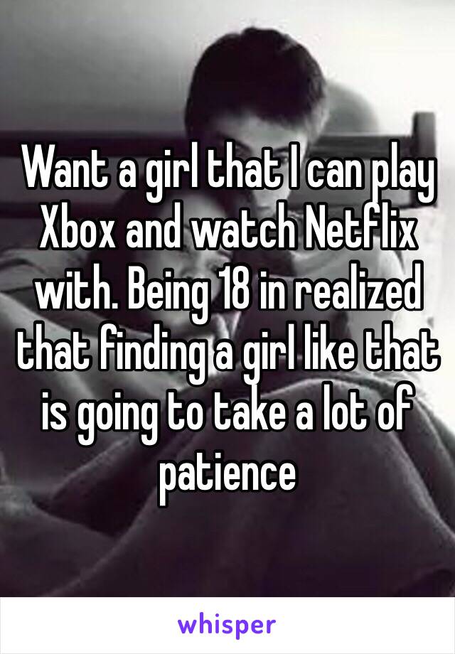 Want a girl that I can play Xbox and watch Netflix with. Being 18 in realized that finding a girl like that is going to take a lot of patience 