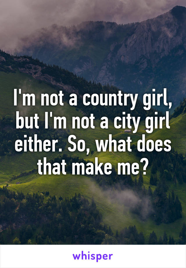 I'm not a country girl, but I'm not a city girl either. So, what does that make me?