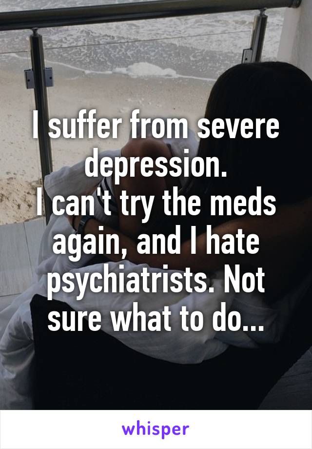 I suffer from severe depression.
I can't try the meds again, and I hate psychiatrists. Not sure what to do...