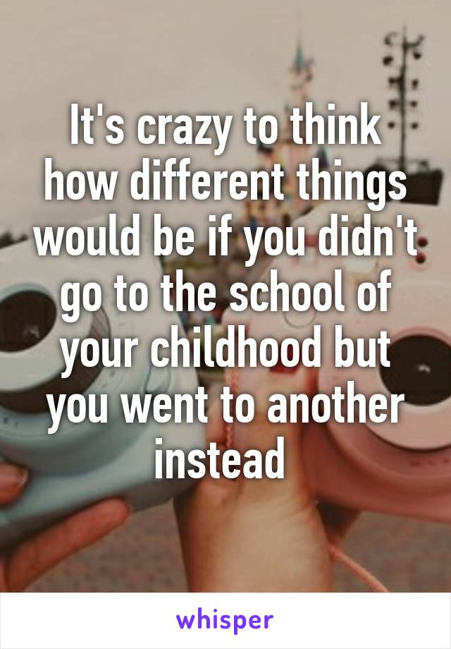 It's crazy to think how different things would be if you didn't go to the school of your childhood but you went to another instead 
