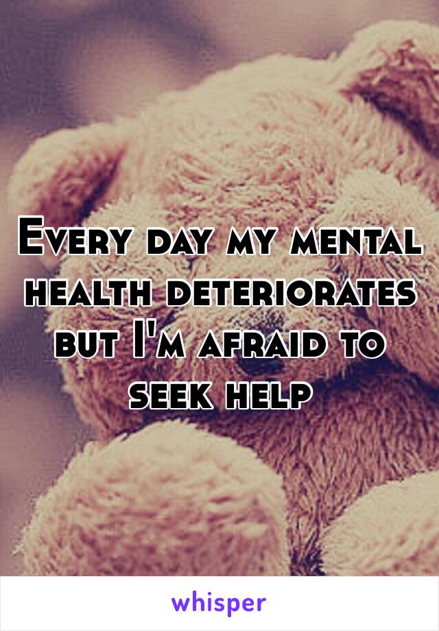 Every day my mental health deteriorates but I'm afraid to seek help 