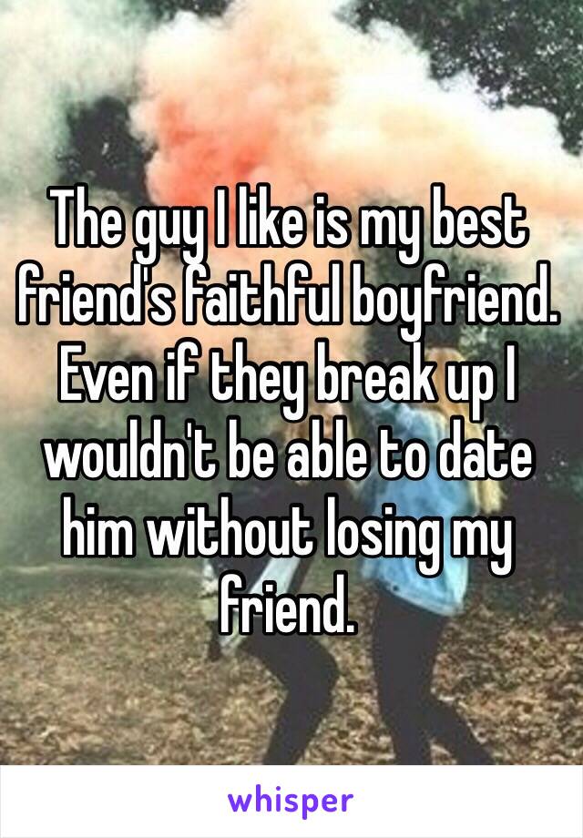 The guy I like is my best friend's faithful boyfriend. Even if they break up I wouldn't be able to date him without losing my friend.