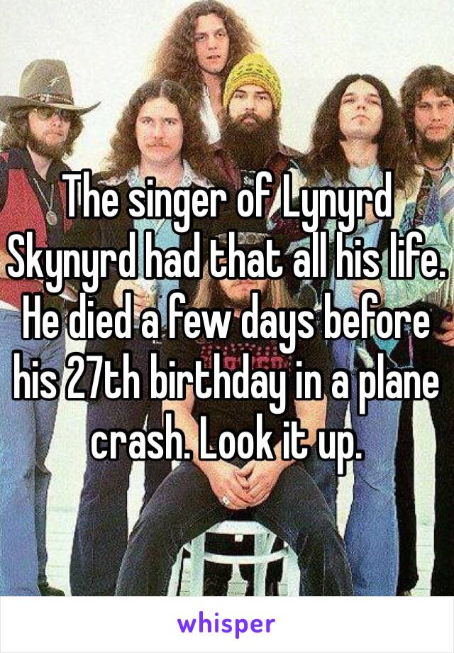 The singer of Lynyrd Skynyrd had that all his life. He died a few days before his 27th birthday in a plane crash. Look it up.