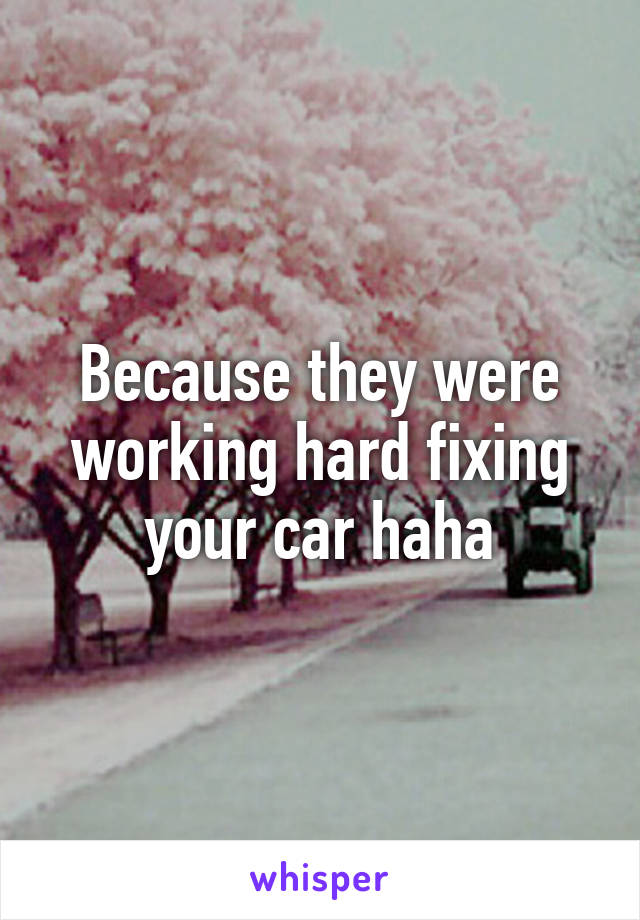 Because they were working hard fixing your car haha