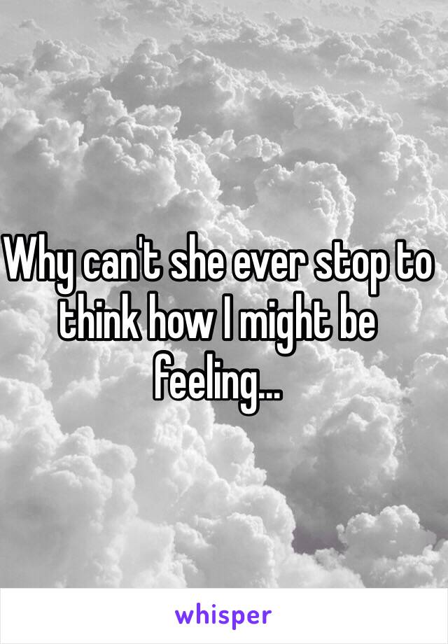 Why can't she ever stop to think how I might be feeling...