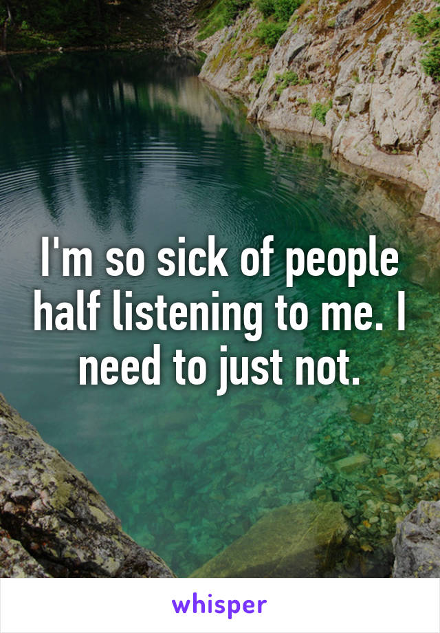 I'm so sick of people half listening to me. I need to just not.