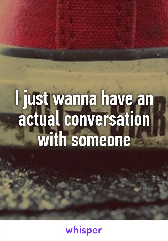 I just wanna have an actual conversation with someone