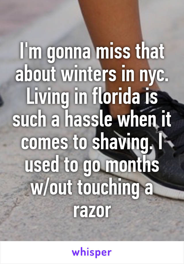 I'm gonna miss that about winters in nyc. Living in florida is such a hassle when it comes to shaving. I used to go months w/out touching a razor