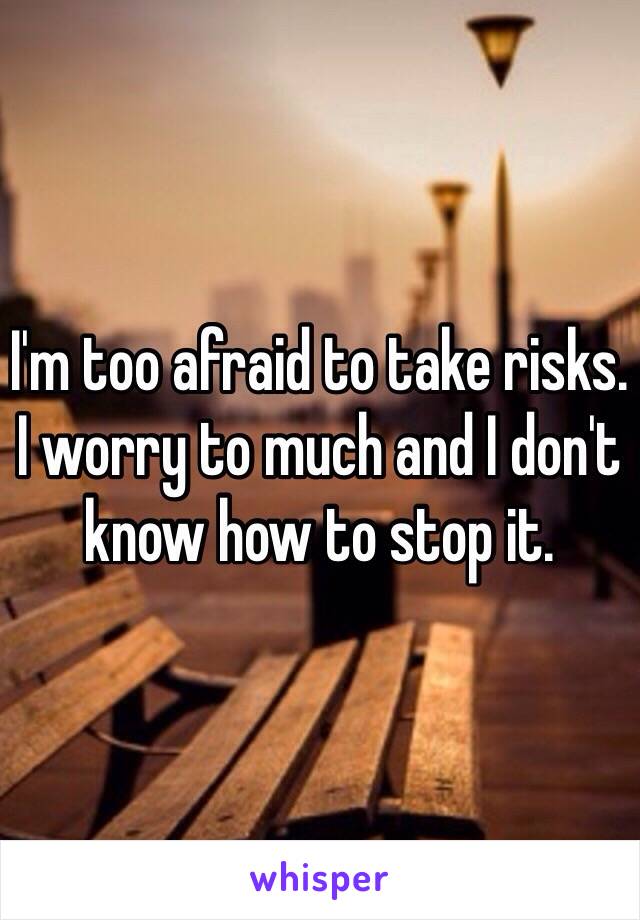 I'm too afraid to take risks. I worry to much and I don't know how to stop it. 