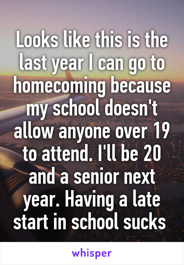 Looks like this is the last year I can go to homecoming because my school doesn't allow anyone over 19 to attend. I'll be 20 and a senior next year. Having a late start in school sucks 