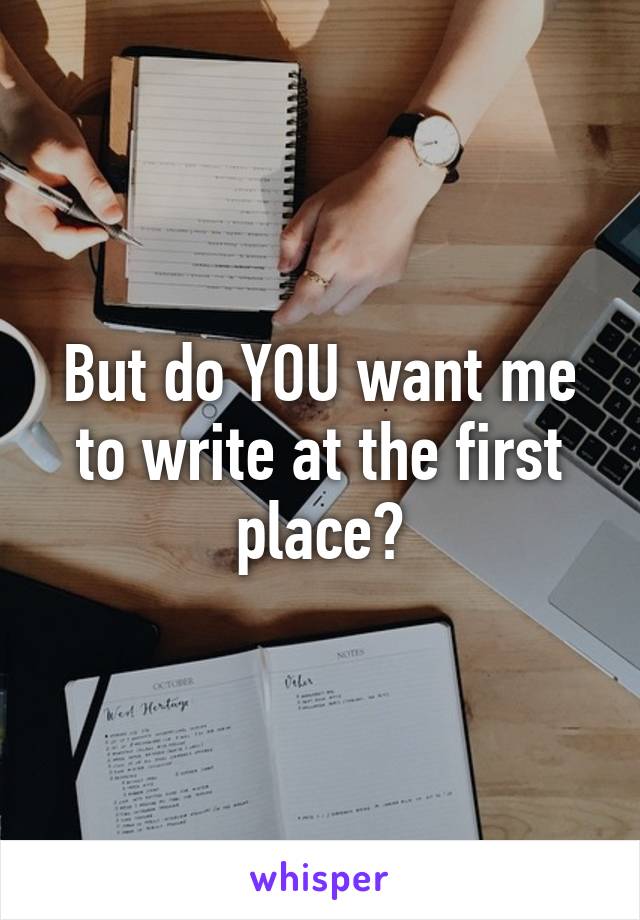 But do YOU want me to write at the first place?