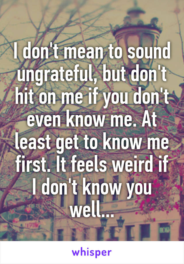 I don't mean to sound ungrateful, but don't hit on me if you don't even know me. At least get to know me first. It feels weird if I don't know you well...