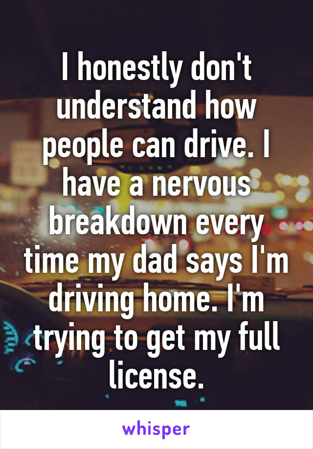 I honestly don't understand how people can drive. I have a nervous breakdown every time my dad says I'm driving home. I'm trying to get my full license.