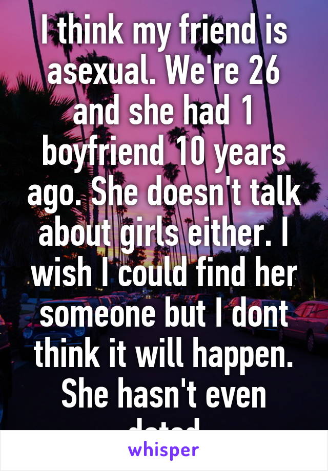 I think my friend is asexual. We're 26 and she had 1 boyfriend 10 years ago. She doesn't talk about girls either. I wish I could find her someone but I dont think it will happen. She hasn't even dated