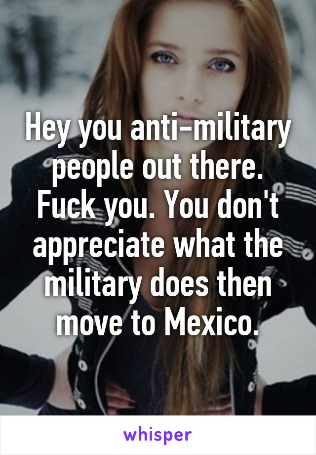 Hey you anti-military people out there. Fuck you. You don't appreciate what the military does then move to Mexico.