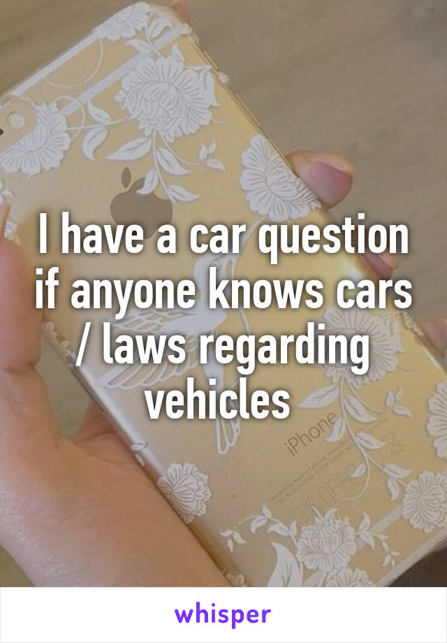 I have a car question if anyone knows cars / laws regarding vehicles 