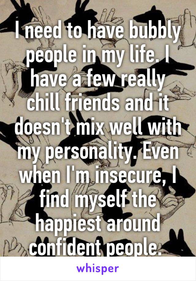 I need to have bubbly people in my life. I have a few really chill friends and it doesn't mix well with my personality. Even when I'm insecure, I find myself the happiest around confident people. 