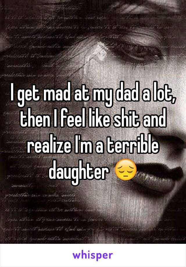 I get mad at my dad a lot, then I feel like shit and realize I'm a terrible daughter 😔