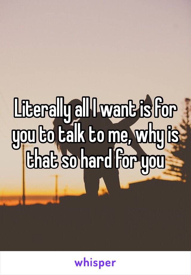 Literally all I want is for you to talk to me, why is that so hard for you 