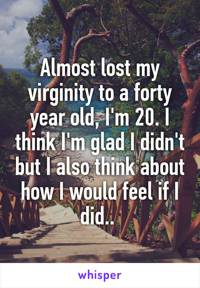 Almost lost my virginity to a forty year old, I'm 20. I think I'm glad I didn't but I also think about how I would feel if I did.. 