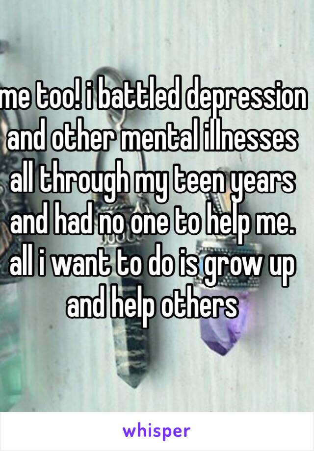 me too! i battled depression and other mental illnesses all through my teen years and had no one to help me. all i want to do is grow up and help others