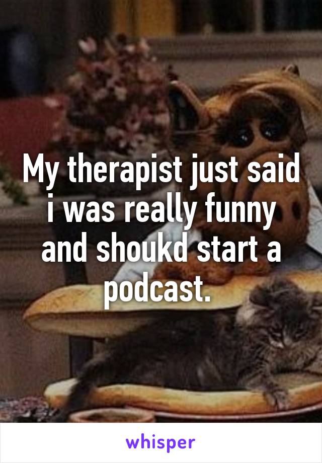 My therapist just said i was really funny and shoukd start a podcast. 