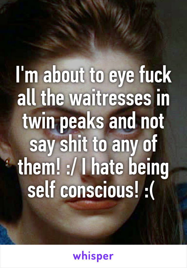 I'm about to eye fuck all the waitresses in twin peaks and not say shit to any of them! :/ I hate being self conscious! :( 