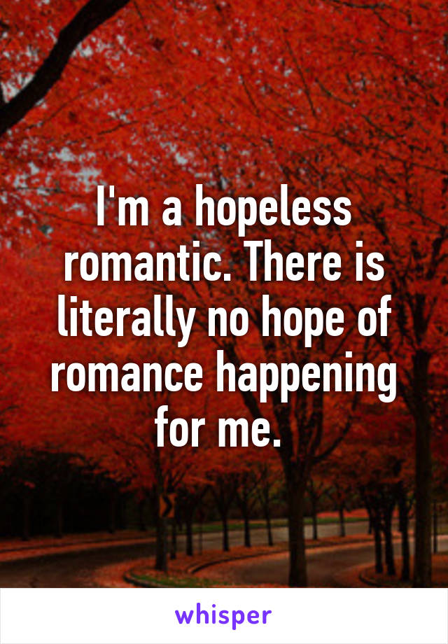 I'm a hopeless romantic. There is literally no hope of romance happening for me. 