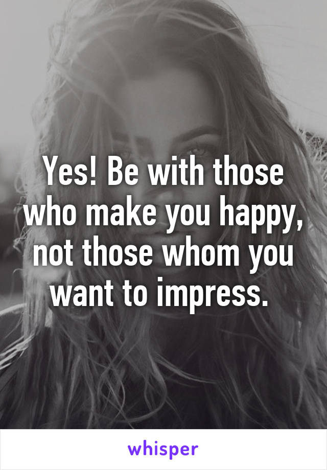 Yes! Be with those who make you happy, not those whom you want to impress. 