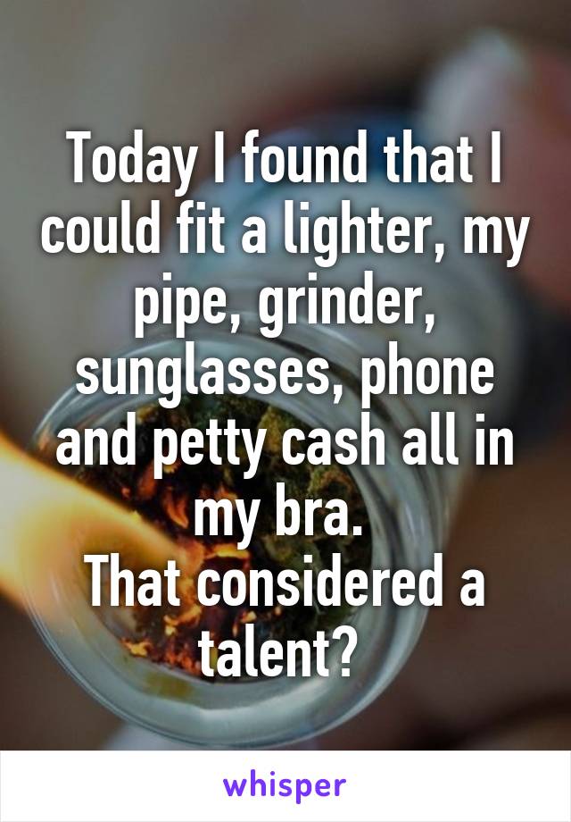 Today I found that I could fit a lighter, my pipe, grinder, sunglasses, phone and petty cash all in my bra. 
That considered a talent? 