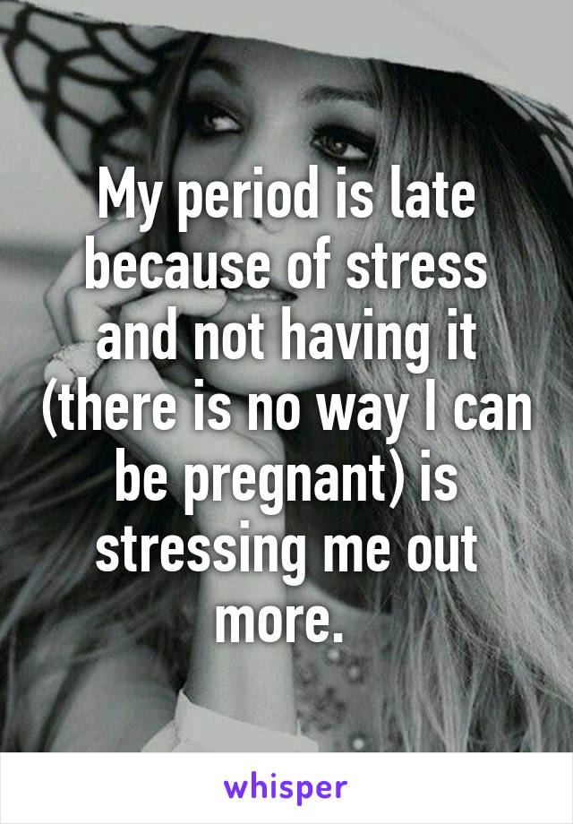 My period is late because of stress and not having it (there is no way I can be pregnant) is stressing me out more. 