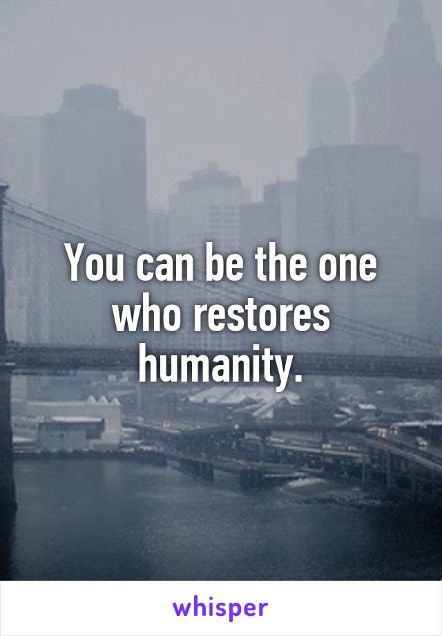 You can be the one who restores humanity.