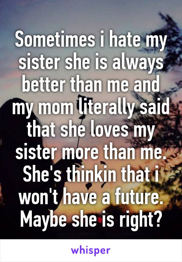 Sometimes i hate my sister she is always better than me and my mom literally said that she loves my sister more than me. She's thinkin that i won't have a future. Maybe she is right?